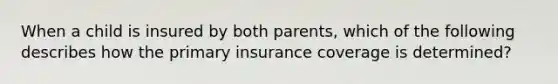 When a child is insured by both parents, which of the following describes how the primary insurance coverage is determined?