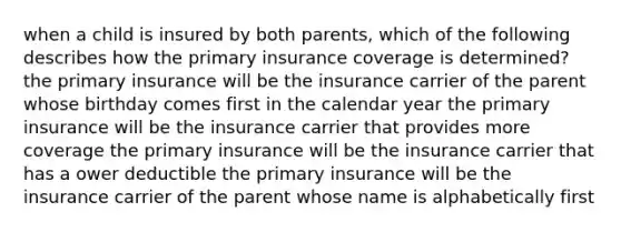 when a child is insured by both parents, which of the following describes how the primary insurance coverage is determined? the primary insurance will be the insurance carrier of the parent whose birthday comes first in the calendar year the primary insurance will be the insurance carrier that provides more coverage the primary insurance will be the insurance carrier that has a ower deductible the primary insurance will be the insurance carrier of the parent whose name is alphabetically first