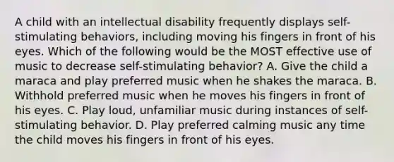 A child with an intellectual disability frequently displays self-stimulating behaviors, including moving his fingers in front of his eyes. Which of the following would be the MOST effective use of music to decrease self-stimulating behavior? A. Give the child a maraca and play preferred music when he shakes the maraca. B. Withhold preferred music when he moves his fingers in front of his eyes. C. Play loud, unfamiliar music during instances of self-stimulating behavior. D. Play preferred calming music any time the child moves his fingers in front of his eyes.