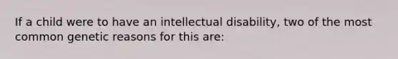 If a child were to have an intellectual disability, two of the most common genetic reasons for this are: