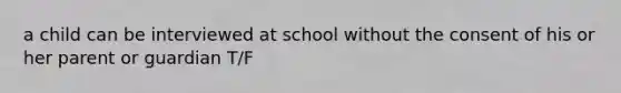 a child can be interviewed at school without the consent of his or her parent or guardian T/F