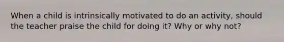 When a child is intrinsically motivated to do an activity, should the teacher praise the child for doing it? Why or why not?