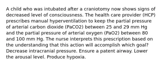 A child who was intubated after a craniotomy now shows signs of decreased level of consciousness. The health care provider (HCP) prescribes manual hyperventilation to keep the partial pressure of arterial carbon dioxide (PaCO2) between 25 and 29 mm Hg and the partial pressure of arterial oxygen (PaO2) between 80 and 100 mm Hg. The nurse interprets this prescription based on the understanding that this action will accomplish which goal? Decrease intracranial pressure. Ensure a patent airway. Lower the arousal level. Produce hypoxia.