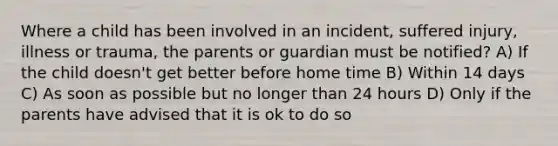 Where a child has been involved in an incident, suffered injury, illness or trauma, the parents or guardian must be notified? A) If the child doesn't get better before home time B) Within 14 days C) As soon as possible but no longer than 24 hours D) Only if the parents have advised that it is ok to do so