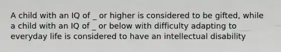 A child with an IQ of _ or higher is considered to be gifted, while a child with an IQ of _ or below with difficulty adapting to everyday life is considered to have an intellectual disability