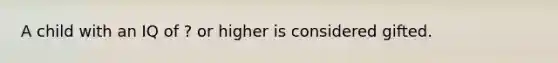 A child with an IQ of ? or higher is considered gifted.