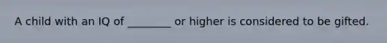 A child with an IQ of ________ or higher is considered to be gifted.