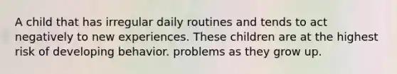 A child that has irregular daily routines and tends to act negatively to new experiences. These children are at the highest risk of developing behavior. problems as they grow up.