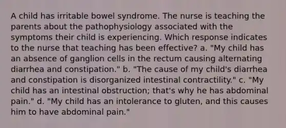 A child has irritable bowel syndrome. The nurse is teaching the parents about the pathophysiology associated with the symptoms their child is experiencing. Which response indicates to the nurse that teaching has been effective? a. "My child has an absence of ganglion cells in the rectum causing alternating diarrhea and constipation." b. "The cause of my child's diarrhea and constipation is disorganized intestinal contractility." c. "My child has an intestinal obstruction; that's why he has abdominal pain." d. "My child has an intolerance to gluten, and this causes him to have abdominal pain."