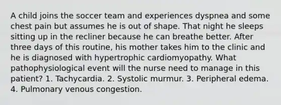 A child joins the soccer team and experiences dyspnea and some chest pain but assumes he is out of shape. That night he sleeps sitting up in the recliner because he can breathe better. After three days of this routine, his mother takes him to the clinic and he is diagnosed with hypertrophic cardiomyopathy. What pathophysiological event will the nurse need to manage in this patient? 1. Tachycardia. 2. Systolic murmur. 3. Peripheral edema. 4. Pulmonary venous congestion.