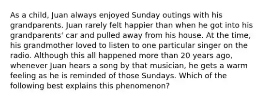 As a child, Juan always enjoyed Sunday outings with his grandparents. Juan rarely felt happier than when he got into his grandparents' car and pulled away from his house. At the time, his grandmother loved to listen to one particular singer on the radio. Although this all happened more than 20 years ago, whenever Juan hears a song by that musician, he gets a warm feeling as he is reminded of those Sundays. Which of the following best explains this phenomenon?
