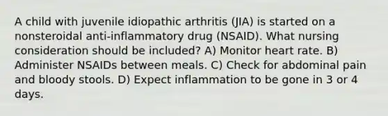 A child with juvenile idiopathic arthritis (JIA) is started on a nonsteroidal anti-inflammatory drug (NSAID). What nursing consideration should be included? A) Monitor heart rate. B) Administer NSAIDs between meals. C) Check for abdominal pain and bloody stools. D) Expect inflammation to be gone in 3 or 4 days.