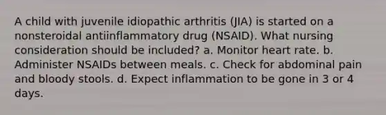 A child with juvenile idiopathic arthritis (JIA) is started on a nonsteroidal antiinflammatory drug (NSAID). What nursing consideration should be included? a. Monitor heart rate. b. Administer NSAIDs between meals. c. Check for abdominal pain and bloody stools. d. Expect inflammation to be gone in 3 or 4 days.