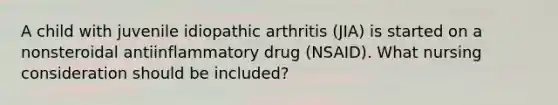 A child with juvenile idiopathic arthritis (JIA) is started on a nonsteroidal antiinflammatory drug (NSAID). What nursing consideration should be included?