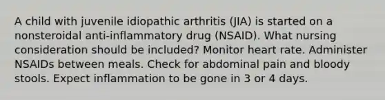 A child with juvenile idiopathic arthritis (JIA) is started on a nonsteroidal anti-inflammatory drug (NSAID). What nursing consideration should be included? Monitor heart rate. Administer NSAIDs between meals. Check for abdominal pain and bloody stools. Expect inflammation to be gone in 3 or 4 days.