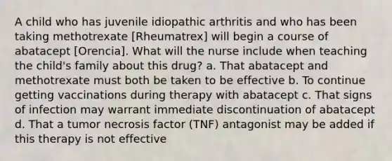 A child who has juvenile idiopathic arthritis and who has been taking methotrexate [Rheumatrex] will begin a course of abatacept [Orencia]. What will the nurse include when teaching the child's family about this drug? a. That abatacept and methotrexate must both be taken to be effective b. To continue getting vaccinations during therapy with abatacept c. That signs of infection may warrant immediate discontinuation of abatacept d. That a tumor necrosis factor (TNF) antagonist may be added if this therapy is not effective