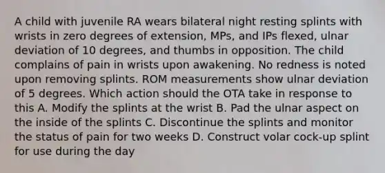 A child with juvenile RA wears bilateral night resting splints with wrists in zero degrees of extension, MPs, and IPs flexed, ulnar deviation of 10 degrees, and thumbs in opposition. The child complains of pain in wrists upon awakening. No redness is noted upon removing splints. ROM measurements show ulnar deviation of 5 degrees. Which action should the OTA take in response to this A. Modify the splints at the wrist B. Pad the ulnar aspect on the inside of the splints C. Discontinue the splints and monitor the status of pain for two weeks D. Construct volar cock-up splint for use during the day