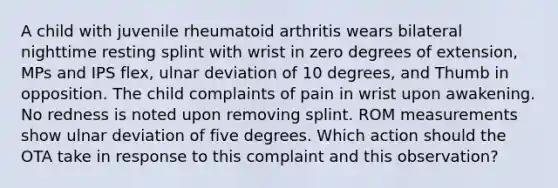 A child with juvenile rheumatoid arthritis wears bilateral nighttime resting splint with wrist in zero degrees of extension, MPs and IPS flex, ulnar deviation of 10 degrees, and Thumb in opposition. The child complaints of pain in wrist upon awakening. No redness is noted upon removing splint. ROM measurements show ulnar deviation of five degrees. Which action should the OTA take in response to this complaint and this observation?