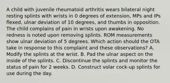 A child with juvenile rheumatoid arthritis wears bilateral night resting splints with wrists in 0 degrees of extension, MPs and IPs flexed, ulnar deviation of 10 degrees, and thumbs in opposition. The child complains of pain in wrists upon awakening. No redness is noted upon removing splints. ROM measurements show ulnar deviation of 5 degrees. Which action should the OTA take in response to this complaint and these observations? A. Modify the splints at the wrist. B. Pad the ulnar aspect on the inside of the splints. C. Discontinue the splints and monitor the status of pain for 2 weeks. D. Construct volar cock-up splints for use during the day.