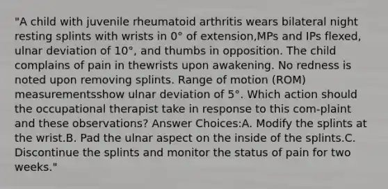 "A child with juvenile rheumatoid arthritis wears bilateral night resting splints with wrists in 0° of extension,MPs and IPs flexed, ulnar deviation of 10°, and thumbs in opposition. The child complains of pain in thewrists upon awakening. No redness is noted upon removing splints. Range of motion (ROM) measurementsshow ulnar deviation of 5°. Which action should the occupational therapist take in response to this com-plaint and these observations? Answer Choices:A. Modify the splints at the wrist.B. Pad the ulnar aspect on the inside of the splints.C. Discontinue the splints and monitor the status of pain for two weeks."