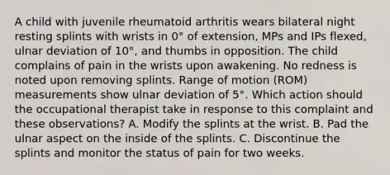 A child with juvenile rheumatoid arthritis wears bilateral night resting splints with wrists in 0° of extension, MPs and IPs flexed, ulnar deviation of 10°, and thumbs in opposition. The child complains of pain in the wrists upon awakening. No redness is noted upon removing splints. Range of motion (ROM) measurements show ulnar deviation of 5°. Which action should the occupational therapist take in response to this complaint and these observations? A. Modify the splints at the wrist. B. Pad the ulnar aspect on the inside of the splints. C. Discontinue the splints and monitor the status of pain for two weeks.