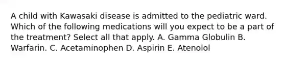 A child with Kawasaki disease is admitted to the pediatric ward. Which of the following medications will you expect to be a part of the treatment? Select all that apply. A. Gamma Globulin B. Warfarin. C. Acetaminophen D. Aspirin E. Atenolol