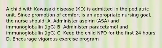 A child with Kawasaki disease (KD) is admitted in the pediatric unit. Since promotion of comfort is an appropriate nursing goal, the nurse should; A. Administer aspirin (ASA) and immunoglobulin (IgG) B. Administer paracetamol and immunoglobulin (IgG) C. Keep the child NPO for the first 24 hours D. Encourage vigorous exercise program