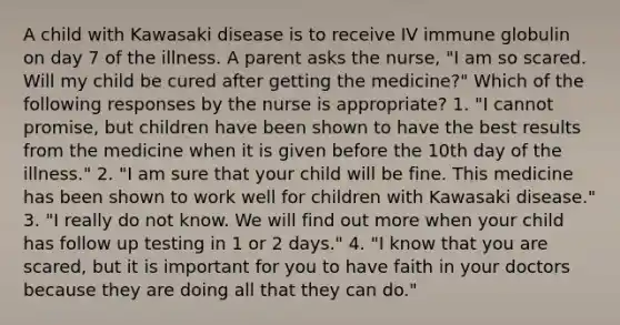 A child with Kawasaki disease is to receive IV immune globulin on day 7 of the illness. A parent asks the nurse, "I am so scared. Will my child be cured after getting the medicine?" Which of the following responses by the nurse is appropriate? 1. "I cannot promise, but children have been shown to have the best results from the medicine when it is given before the 10th day of the illness." 2. "I am sure that your child will be fine. This medicine has been shown to work well for children with Kawasaki disease." 3. "I really do not know. We will find out more when your child has follow up testing in 1 or 2 days." 4. "I know that you are scared, but it is important for you to have faith in your doctors because they are doing all that they can do."