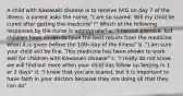 A child with Kawasaki disease is to receive IVIG on day 7 of the illness. a parent asks the nurse, "I am so scared. Will my child be cured after getting the medicine"?" Which of the following responses by the nurse is appropriate? a. "I cannot promise, but children have shown to have the best results from the medicine when it is given before the 10th day of the illness" b. "I am sure your child will be fine. This medicine has been shown to work well for children with Kawasaki disease" c. "I really do not know. we will find out more when your child has follow up testing in 1 or 2 days" d. "I know that you are scared, but it is important to have faith in your doctors because they are doing all that they can do"