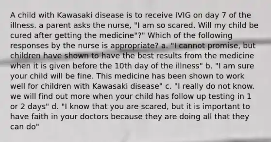 A child with Kawasaki disease is to receive IVIG on day 7 of the illness. a parent asks the nurse, "I am so scared. Will my child be cured after getting the medicine"?" Which of the following responses by the nurse is appropriate? a. "I cannot promise, but children have shown to have the best results from the medicine when it is given before the 10th day of the illness" b. "I am sure your child will be fine. This medicine has been shown to work well for children with Kawasaki disease" c. "I really do not know. we will find out more when your child has follow up testing in 1 or 2 days" d. "I know that you are scared, but it is important to have faith in your doctors because they are doing all that they can do"