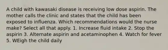 A child with kawasaki disease is receiving low dose aspirin. The mother calls the clinic and states that the child has been exposed to influenza. Which recommendations would the nurse make? Select all that apply. 1. Increase fluid intake 2. Stop the aspirin 3. Alternate aspirin and acetaminophen 4. Watch for fever 5. WEigh the child daily