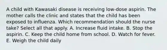 A child with Kawasaki disease is receiving low-dose aspirin. The mother calls the clinic and states that the child has been exposed to influenza. Which recommendation should the nurse take? Select all that apply. A. Increase fluid intake. B. Stop the aspirin. C. Keep the child home from school. D. Watch for fever. E. Weigh the child daily