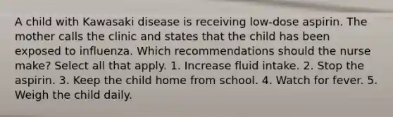 A child with Kawasaki disease is receiving low-dose aspirin. The mother calls the clinic and states that the child has been exposed to influenza. Which recommendations should the nurse make? Select all that apply. 1. Increase fluid intake. 2. Stop the aspirin. 3. Keep the child home from school. 4. Watch for fever. 5. Weigh the child daily.