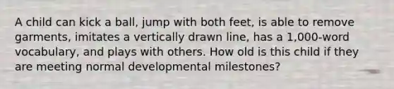 A child can kick a ball, jump with both feet, is able to remove garments, imitates a vertically drawn line, has a 1,000-word vocabulary, and plays with others. How old is this child if they are meeting normal developmental milestones?