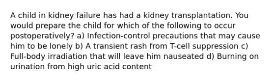 A child in kidney failure has had a kidney transplantation. You would prepare the child for which of the following to occur postoperatively? a) Infection-control precautions that may cause him to be lonely b) A transient rash from T-cell suppression c) Full-body irradiation that will leave him nauseated d) Burning on urination from high uric acid content