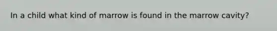 In a child what kind of marrow is found in the marrow cavity?