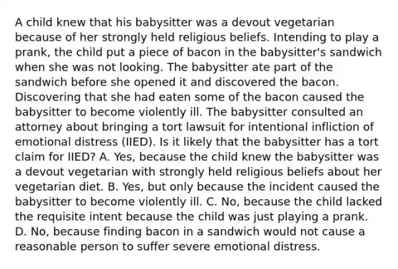 A child knew that his babysitter was a devout vegetarian because of her strongly held religious beliefs. Intending to play a prank, the child put a piece of bacon in the babysitter's sandwich when she was not looking. The babysitter ate part of the sandwich before she opened it and discovered the bacon. Discovering that she had eaten some of the bacon caused the babysitter to become violently ill. The babysitter consulted an attorney about bringing a tort lawsuit for intentional infliction of emotional distress (IIED). Is it likely that the babysitter has a tort claim for IIED? A. Yes, because the child knew the babysitter was a devout vegetarian with strongly held religious beliefs about her vegetarian diet. B. Yes, but only because the incident caused the babysitter to become violently ill. C. No, because the child lacked the requisite intent because the child was just playing a prank. D. No, because finding bacon in a sandwich would not cause a reasonable person to suffer severe emotional distress.