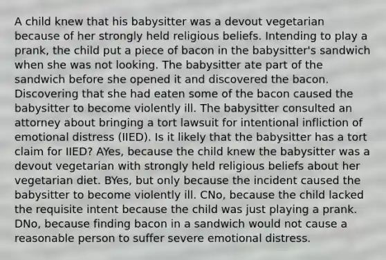 A child knew that his babysitter was a devout vegetarian because of her strongly held religious beliefs. Intending to play a prank, the child put a piece of bacon in the babysitter's sandwich when she was not looking. The babysitter ate part of the sandwich before she opened it and discovered the bacon. Discovering that she had eaten some of the bacon caused the babysitter to become violently ill. The babysitter consulted an attorney about bringing a tort lawsuit for intentional infliction of emotional distress (IIED). Is it likely that the babysitter has a tort claim for IIED? AYes, because the child knew the babysitter was a devout vegetarian with strongly held religious beliefs about her vegetarian diet. BYes, but only because the incident caused the babysitter to become violently ill. CNo, because the child lacked the requisite intent because the child was just playing a prank. DNo, because finding bacon in a sandwich would not cause a reasonable person to suffer severe emotional distress.