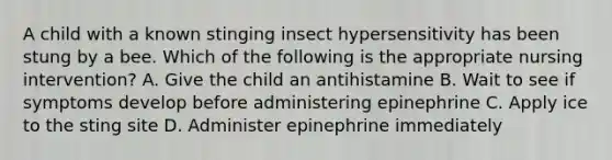 A child with a known stinging insect hypersensitivity has been stung by a bee. Which of the following is the appropriate nursing intervention? A. Give the child an antihistamine B. Wait to see if symptoms develop before administering epinephrine C. Apply ice to the sting site D. Administer epinephrine immediately