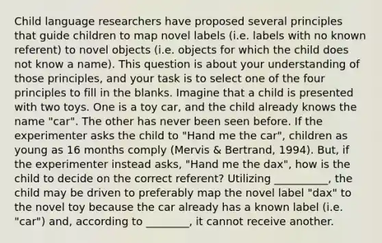 Child language researchers have proposed several principles that guide children to map novel labels (i.e. labels with no known referent) to novel objects (i.e. objects for which the child does not know a name). This question is about your understanding of those principles, and your task is to select one of the four principles to fill in the blanks. Imagine that a child is presented with two toys. One is a toy car, and the child already knows the name "car". The other has never been seen before. If the experimenter asks the child to "Hand me the car", children as young as 16 months comply (Mervis & Bertrand, 1994). But, if the experimenter instead asks, "Hand me the dax", how is the child to decide on the correct referent? Utilizing __________, the child may be driven to preferably map the novel label "dax" to the novel toy because the car already has a known label (i.e. "car") and, according to ________, it cannot receive another.