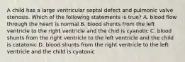 A child has a large ventricular septal defect and pulmonic valve stenosis. Which of the following statements is true? A. blood flow through the heart is normal B. blood shunts from the left ventricle to the right ventricle and the chid is cyanotic C. blood shunts from the right ventricle to the left ventricle and the child is catatonic D. blood shunts from the right ventricle to the left ventricle and the child is cyatonic