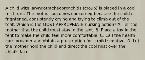 A child with laryngotracheobronchitis (croup) is placed in a cool mist tent. The mother becomes concerned because the child is frightened, consistently crying and trying to climb out of the tent. Which is the MOST APPROPRIATE nursing action? A. Tell the mother that the child must stay in the tent. B. Place a toy in the tent to make the child feel more comfortable. C. Call the health care provider and obtain a prescription for a mild sedative. D. Let the mother hold the child and direct the cool mist over the child's face.