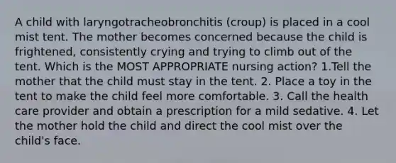 A child with laryngotracheobronchitis (croup) is placed in a cool mist tent. The mother becomes concerned because the child is frightened, consistently crying and trying to climb out of the tent. Which is the MOST APPROPRIATE nursing action? 1.Tell the mother that the child must stay in the tent. 2. Place a toy in the tent to make the child feel more comfortable. 3. Call the health care provider and obtain a prescription for a mild sedative. 4. Let the mother hold the child and direct the cool mist over the child's face.