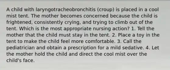 A child with laryngotracheobronchitis (croup) is placed in a cool mist tent. The mother becomes concerned because the child is frightened, consistently crying, and trying to climb out of the tent. Which is the most appropriate nursing action? 1. Tell the mother that the child must stay in the tent. 2. Place a toy in the tent to make the child feel more comfortable. 3. Call the pediatrician and obtain a prescription for a mild sedative. 4. Let the mother hold the child and direct the cool mist over the child's face.