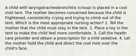 A child with laryngotracheobronchitis (croup) is placed in a cool mist tent. The mother becomes concerned because the child is frightened, consistently crying and trying to climb out of the tent. Which is the most appropriate nursing action? 1. Tell the mother that the child must stay in the tent. 2. Place a toy in the tent to make the child feel more comfortable. 3. Call the health care provider and obtain a prescription for a mild sedative. 4. Let the mother hold the child and direct the cool mist over the child's face.