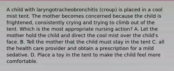 A child with laryngotracheobronchitis (croup) is placed in a cool mist tent. The mother becomes concerned because the child is frightened, consistently crying and trying to climb out of the tent. Which is the most appropriate nursing action? A. Let the mother hold the child and direct the cool mist over the child's face. B. Tell the mother that the child must stay in the tent C. all the health care provider and obtain a prescription for a mild sedative. D. Place a toy in the tent to make the child feel more comfortable.