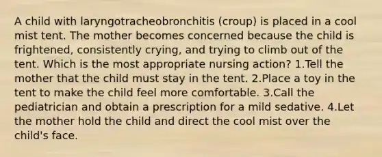 A child with laryngotracheobronchitis (croup) is placed in a cool mist tent. The mother becomes concerned because the child is frightened, consistently crying, and trying to climb out of the tent. Which is the most appropriate nursing action? 1.Tell the mother that the child must stay in the tent. 2.Place a toy in the tent to make the child feel more comfortable. 3.Call the pediatrician and obtain a prescription for a mild sedative. 4.Let the mother hold the child and direct the cool mist over the child's face.