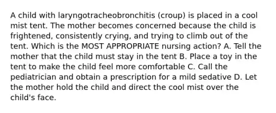 A child with laryngotracheobronchitis (croup) is placed in a cool mist tent. The mother becomes concerned because the child is frightened, consistently crying, and trying to climb out of the tent. Which is the MOST APPROPRIATE nursing action? A. Tell the mother that the child must stay in the tent B. Place a toy in the tent to make the child feel more comfortable C. Call the pediatrician and obtain a prescription for a mild sedative D. Let the mother hold the child and direct the cool mist over the child's face.