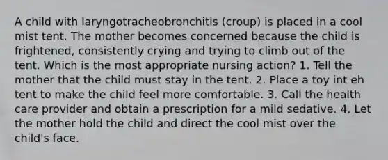 A child with laryngotracheobronchitis (croup) is placed in a cool mist tent. The mother becomes concerned because the child is frightened, consistently crying and trying to climb out of the tent. Which is the most appropriate nursing action? 1. Tell the mother that the child must stay in the tent. 2. Place a toy int eh tent to make the child feel more comfortable. 3. Call the health care provider and obtain a prescription for a mild sedative. 4. Let the mother hold the child and direct the cool mist over the child's face.