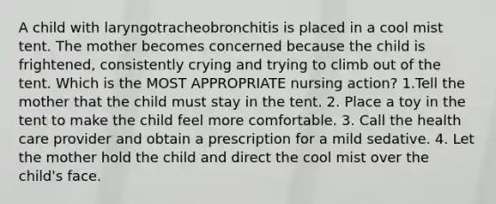 A child with laryngotracheobronchitis is placed in a cool mist tent. The mother becomes concerned because the child is frightened, consistently crying and trying to climb out of the tent. Which is the MOST APPROPRIATE nursing action? 1.Tell the mother that the child must stay in the tent. 2. Place a toy in the tent to make the child feel more comfortable. 3. Call the health care provider and obtain a prescription for a mild sedative. 4. Let the mother hold the child and direct the cool mist over the child's face.